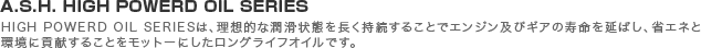 A.S.H. HIGH POWERD OIL SERIES/HIGH POWERD OIL SERIESは、理想的な潤滑状態を長く持続することでエンジン及びギアの寿命を延ばし、省エネと環境に貢献することをモットーにしたロングライフオイルです。